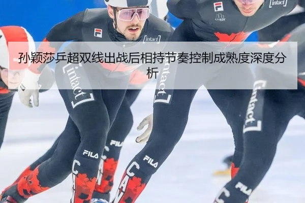 孙颖莎乒超双线出战后相持节奏控制成熟度深度分析